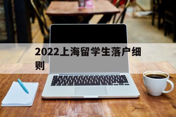 2022上海留学生落户细则(2022上海留学生落户政策细则) 深圳学历入户